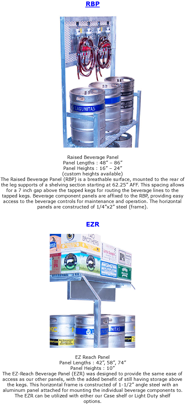RBP ﷯ Raised Beverage Panel Panel Lengths : 48” – 86” Panel Heights : 16” – 24” (custom heights available) The Raised Beverage Panel (RBP) is a breathable surface, mounted to the rear of the leg supports of a shelving section starting at 62.25” AFF. This spacing allows for a 7 inch gap above the tapped kegs for routing the beverage lines to the tapped kegs. Beverage component panels are affixed to the RBP, providing easy access to the beverage controls for maintenance and operation. The horizontal panels are constructed of 1/4”x2” steel (frame). EZR ﷯ EZ Reach Panel Panel Lengths : 42”, 58”, 74” Panel Heights : 10” The EZ-Reach Beverage Panel (EZR) was designed to provide the same ease of access as our other panels, with the added benefit of still having storage above the kegs. This horizontal frame is constructed of 1-1/2” angle steel with an aluminum panel attached for mounting the individual beverage components to. The EZR can be utilized with either our Case shelf or Light Duty shelf options. 