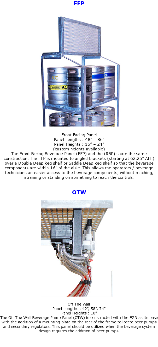FFP ﷯ Front Facing Panel Panel Lengths : 48” – 86” Panel Heights : 16” – 24” (custom heights available) The Front Facing Beverage Panel (FFP) and the (RBP) share the same construction. The FFP is mounted to angled brackets (starting at 62.25” AFF) over a Double Deep keg shelf or Saddle Deep keg shelf so that the beverage components are within 16” of the aisle. This allows the operators / beverage technicians an easier access to the beverage components, without reaching, straining or standing on something to reach the controls. OTW ﷯ Off The Wall Panel Lengths : 42”, 58”, 74” Panel Heights : 10” The Off The Wall Beverage Pump Panel (OTW) is constructed with the EZR as its base with the addition of a mounting plate on the rear of the frame to locate beer pumps and secondary regulators. This panel should be utilized when the beverage system design requires the addition of beer pumps. 