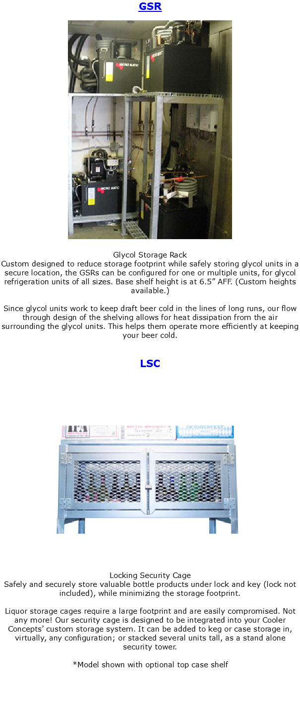 GSR ﷯ Glycol Storage Rack Custom designed to reduce storage footprint while safely storing glycol units in a secure location, the GSRs can be configured for one or multiple units, for glycol refrigeration units of all sizes. Base shelf height is at 6.5” AFF. (Custom heights available.) Since glycol units work to keep draft beer cold in the lines of long runs, our flow through design of the shelving allows for heat dissipation from the air surrounding the glycol units. This helps them operate more efficiently at keeping your beer cold. LSC ﷯ Locking Security Cage Safely and securely store valuable bottle products under lock and key (lock not included), while minimizing the storage footprint. Liquor storage cages require a large footprint and are easily compromised. Not any more! Our security cage is designed to be integrated into your Cooler Concepts’ custom storage system. It can be added to keg or case storage in, virtually, any configuration; or stacked several units tall, as a stand alone security tower. *Model shown with optional top case shelf 