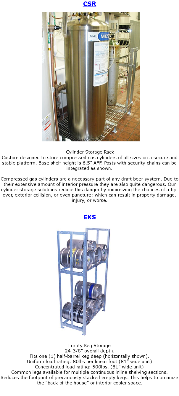CSR ﷯ Cylinder Storage Rack Custom designed to store compressed gas cylinders of all sizes on a secure and stable platform. Base shelf height is 6.5” AFF. Posts with security chains can be integrated as shown. Compressed gas cylinders are a necessary part of any draft beer system. Due to their extensive amount of interior pressure they are also quite dangerous. Our cylinder storage solutions reduce this danger by minimizing the chances of a tip-over, exterior collision, or even puncture; which can result in property damage, injury, or worse. EKS ﷯ Empty Keg Storage 24-3/8” overall depth. Fits one (1) half-barrel keg deep (horizontally shown). Uniform load rating: 80lbs per linear foot (81” wide unit) Concentrated load rating: 500lbs. (81” wide unit) Common legs available for multiple continuous inline shelving sections. Reduces the footprint of precariously stacked empty kegs. This helps to organize the “back of the house” or interior cooler space. 
