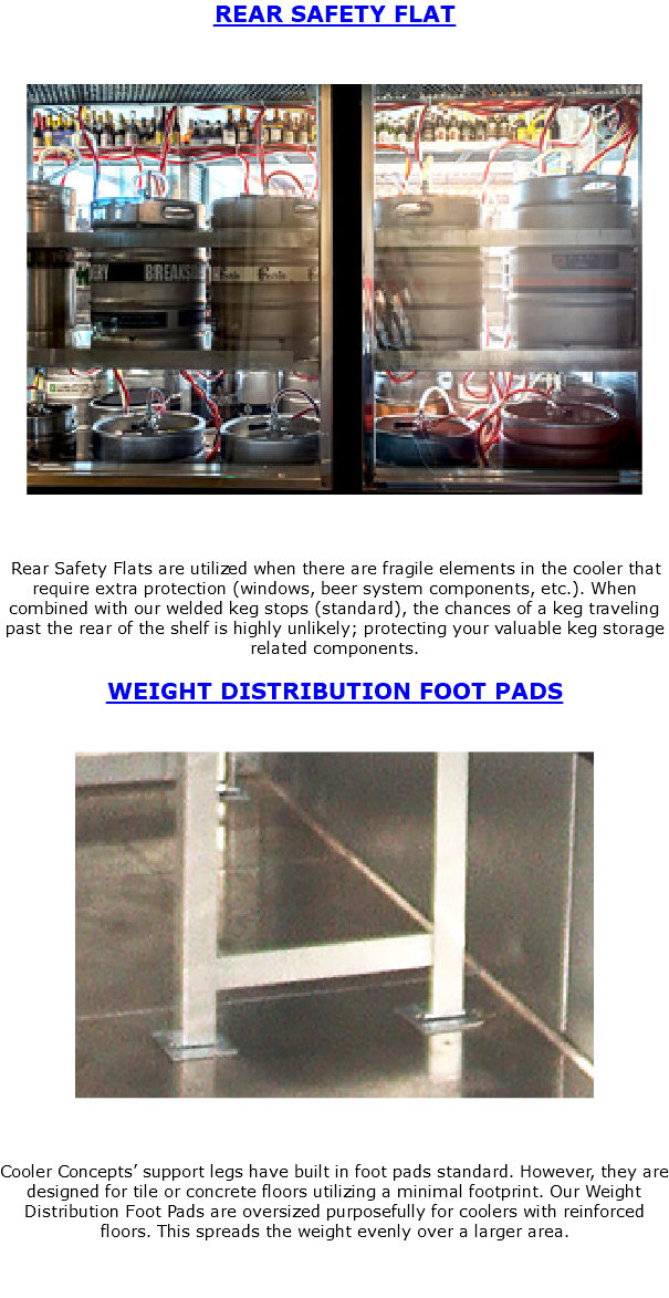 REAR SAFETY FLAT ﷯ Rear Safety Flats are utilized when there are fragile elements in the cooler that require extra protection (windows, beer system components, etc.). When combined with our welded keg stops (standard), the chances of a keg traveling past the rear of the shelf is highly unlikely; protecting your valuable keg storage related components. WEIGHT DISTRIBUTION FOOT PADS ﷯ Cooler Concepts’ support legs have built in foot pads standard. However, they are designed for tile or concrete floors utilizing a minimal footprint. Our Weight Distribution Foot Pads are oversized purposefully for coolers with reinforced floors. This spreads the weight evenly over a larger area. 