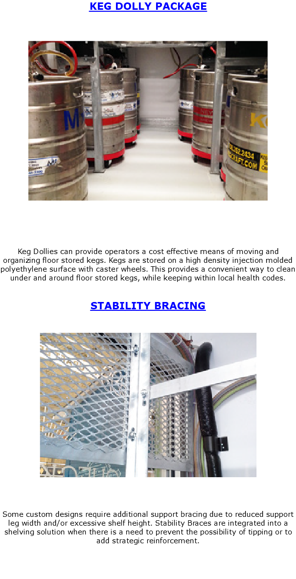 KEG DOLLY PACKAGE ﷯ Keg Dollies can provide operators a cost effective means of moving and organizing floor stored kegs. Kegs are stored on a high density injection molded polyethylene surface with caster wheels. This provides a convenient way to clean under and around floor stored kegs, while keeping within local health codes. STABILITY BRACING ﷯ Some custom designs require additional support bracing due to reduced support leg width and/or excessive shelf height. Stability Braces are integrated into a shelving solution when there is a need to prevent the possibility of tipping or to add strategic reinforcement. 