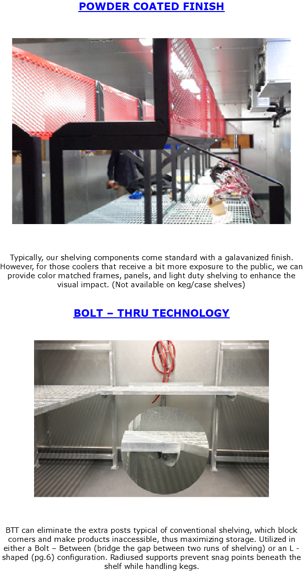 POWDER COATED FINISH ﷯ Typically, our shelving components come standard with a galavanized finish. However, for those coolers that receive a bit more exposure to the public, we can provide color matched frames, panels, and light duty shelving to enhance the visual impact. (Not available on keg/case shelves) BOLT – THRU TECHNOLOGY ﷯ BTT can eliminate the extra posts typical of conventional shelving, which block corners and make products inaccessible, thus maximizing storage. Utilized in either a Bolt – Between (bridge the gap between two runs of shelving) or an L -shaped (pg.6) configuration. Radiused supports prevent snag points beneath the shelf while handling kegs. 